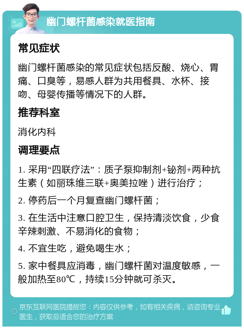 幽门螺杆菌感染就医指南 常见症状 幽门螺杆菌感染的常见症状包括反酸、烧心、胃痛、口臭等，易感人群为共用餐具、水杯、接吻、母婴传播等情况下的人群。 推荐科室 消化内科 调理要点 1. 采用“四联疗法”：质子泵抑制剂+铋剂+两种抗生素（如丽珠维三联+奥美拉唑）进行治疗； 2. 停药后一个月复查幽门螺杆菌； 3. 在生活中注意口腔卫生，保持清淡饮食，少食辛辣刺激、不易消化的食物； 4. 不宜生吃，避免喝生水； 5. 家中餐具应消毒，幽门螺杆菌对温度敏感，一般加热至80℃，持续15分钟就可杀灭。