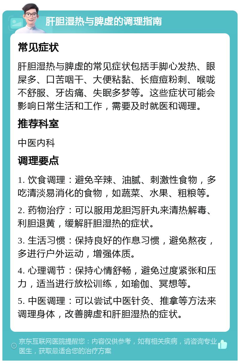 肝胆湿热与脾虚的调理指南 常见症状 肝胆湿热与脾虚的常见症状包括手脚心发热、眼屎多、口苦咽干、大便粘黏、长痘痘粉刺、喉咙不舒服、牙齿痛、失眠多梦等。这些症状可能会影响日常生活和工作，需要及时就医和调理。 推荐科室 中医内科 调理要点 1. 饮食调理：避免辛辣、油腻、刺激性食物，多吃清淡易消化的食物，如蔬菜、水果、粗粮等。 2. 药物治疗：可以服用龙胆泻肝丸来清热解毒、利胆退黄，缓解肝胆湿热的症状。 3. 生活习惯：保持良好的作息习惯，避免熬夜，多进行户外运动，增强体质。 4. 心理调节：保持心情舒畅，避免过度紧张和压力，适当进行放松训练，如瑜伽、冥想等。 5. 中医调理：可以尝试中医针灸、推拿等方法来调理身体，改善脾虚和肝胆湿热的症状。