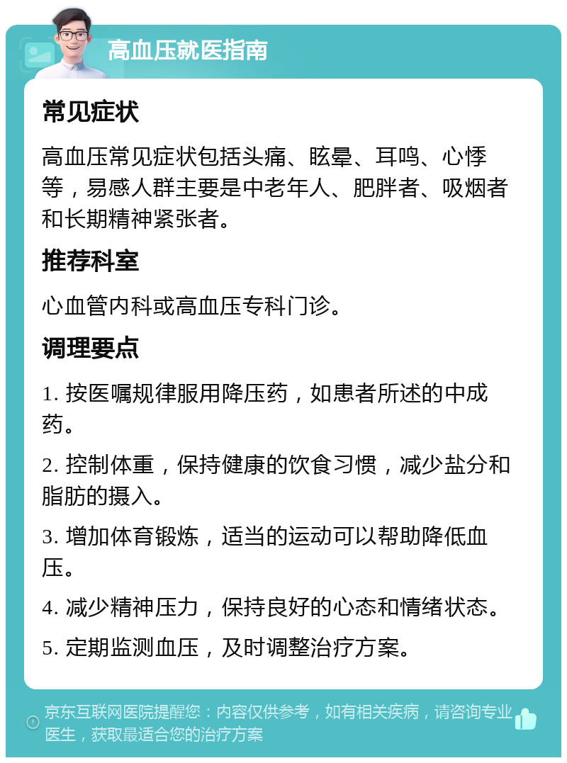 高血压就医指南 常见症状 高血压常见症状包括头痛、眩晕、耳鸣、心悸等，易感人群主要是中老年人、肥胖者、吸烟者和长期精神紧张者。 推荐科室 心血管内科或高血压专科门诊。 调理要点 1. 按医嘱规律服用降压药，如患者所述的中成药。 2. 控制体重，保持健康的饮食习惯，减少盐分和脂肪的摄入。 3. 增加体育锻炼，适当的运动可以帮助降低血压。 4. 减少精神压力，保持良好的心态和情绪状态。 5. 定期监测血压，及时调整治疗方案。