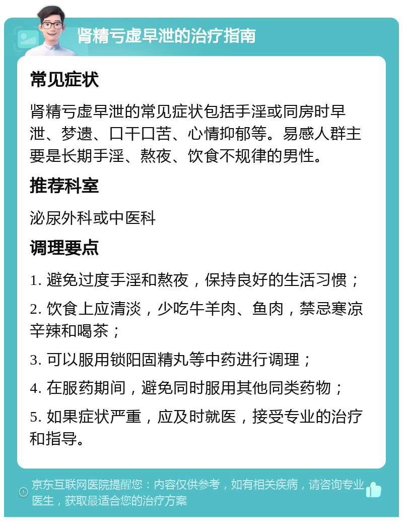 肾精亏虚早泄的治疗指南 常见症状 肾精亏虚早泄的常见症状包括手淫或同房时早泄、梦遗、口干口苦、心情抑郁等。易感人群主要是长期手淫、熬夜、饮食不规律的男性。 推荐科室 泌尿外科或中医科 调理要点 1. 避免过度手淫和熬夜，保持良好的生活习惯； 2. 饮食上应清淡，少吃牛羊肉、鱼肉，禁忌寒凉辛辣和喝茶； 3. 可以服用锁阳固精丸等中药进行调理； 4. 在服药期间，避免同时服用其他同类药物； 5. 如果症状严重，应及时就医，接受专业的治疗和指导。