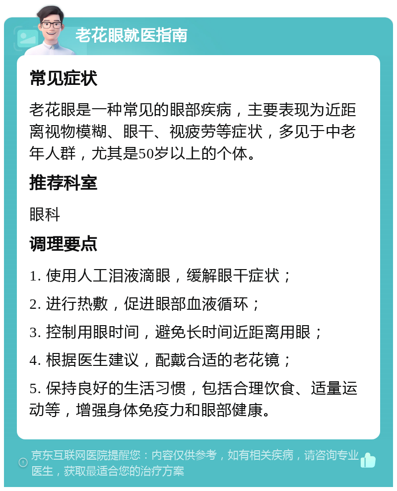 老花眼就医指南 常见症状 老花眼是一种常见的眼部疾病，主要表现为近距离视物模糊、眼干、视疲劳等症状，多见于中老年人群，尤其是50岁以上的个体。 推荐科室 眼科 调理要点 1. 使用人工泪液滴眼，缓解眼干症状； 2. 进行热敷，促进眼部血液循环； 3. 控制用眼时间，避免长时间近距离用眼； 4. 根据医生建议，配戴合适的老花镜； 5. 保持良好的生活习惯，包括合理饮食、适量运动等，增强身体免疫力和眼部健康。