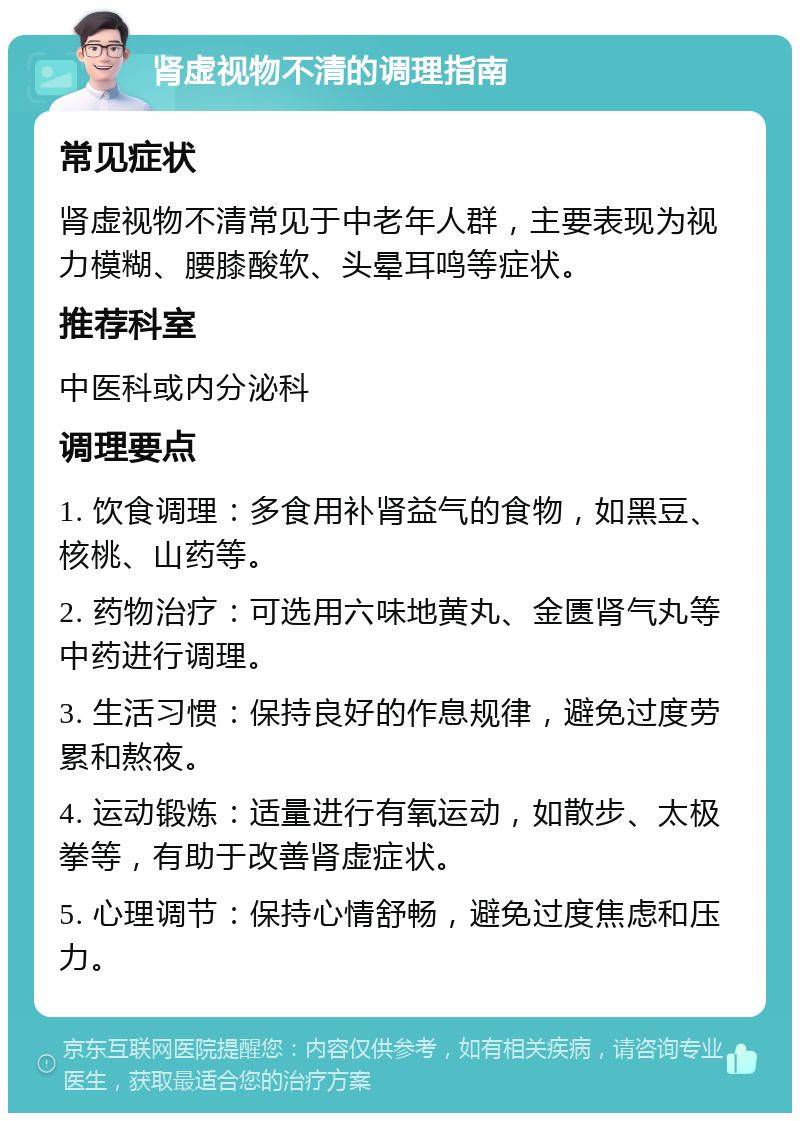 肾虚视物不清的调理指南 常见症状 肾虚视物不清常见于中老年人群，主要表现为视力模糊、腰膝酸软、头晕耳鸣等症状。 推荐科室 中医科或内分泌科 调理要点 1. 饮食调理：多食用补肾益气的食物，如黑豆、核桃、山药等。 2. 药物治疗：可选用六味地黄丸、金匮肾气丸等中药进行调理。 3. 生活习惯：保持良好的作息规律，避免过度劳累和熬夜。 4. 运动锻炼：适量进行有氧运动，如散步、太极拳等，有助于改善肾虚症状。 5. 心理调节：保持心情舒畅，避免过度焦虑和压力。