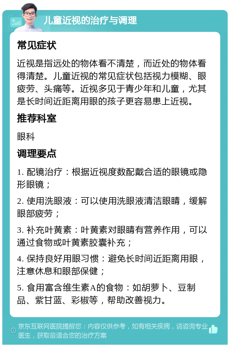 儿童近视的治疗与调理 常见症状 近视是指远处的物体看不清楚，而近处的物体看得清楚。儿童近视的常见症状包括视力模糊、眼疲劳、头痛等。近视多见于青少年和儿童，尤其是长时间近距离用眼的孩子更容易患上近视。 推荐科室 眼科 调理要点 1. 配镜治疗：根据近视度数配戴合适的眼镜或隐形眼镜； 2. 使用洗眼液：可以使用洗眼液清洁眼睛，缓解眼部疲劳； 3. 补充叶黄素：叶黄素对眼睛有营养作用，可以通过食物或叶黄素胶囊补充； 4. 保持良好用眼习惯：避免长时间近距离用眼，注意休息和眼部保健； 5. 食用富含维生素A的食物：如胡萝卜、豆制品、紫甘蓝、彩椒等，帮助改善视力。