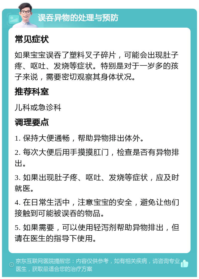 误吞异物的处理与预防 常见症状 如果宝宝误吞了塑料叉子碎片，可能会出现肚子疼、呕吐、发烧等症状。特别是对于一岁多的孩子来说，需要密切观察其身体状况。 推荐科室 儿科或急诊科 调理要点 1. 保持大便通畅，帮助异物排出体外。 2. 每次大便后用手摸摸肛门，检查是否有异物排出。 3. 如果出现肚子疼、呕吐、发烧等症状，应及时就医。 4. 在日常生活中，注意宝宝的安全，避免让他们接触到可能被误吞的物品。 5. 如果需要，可以使用轻泻剂帮助异物排出，但请在医生的指导下使用。