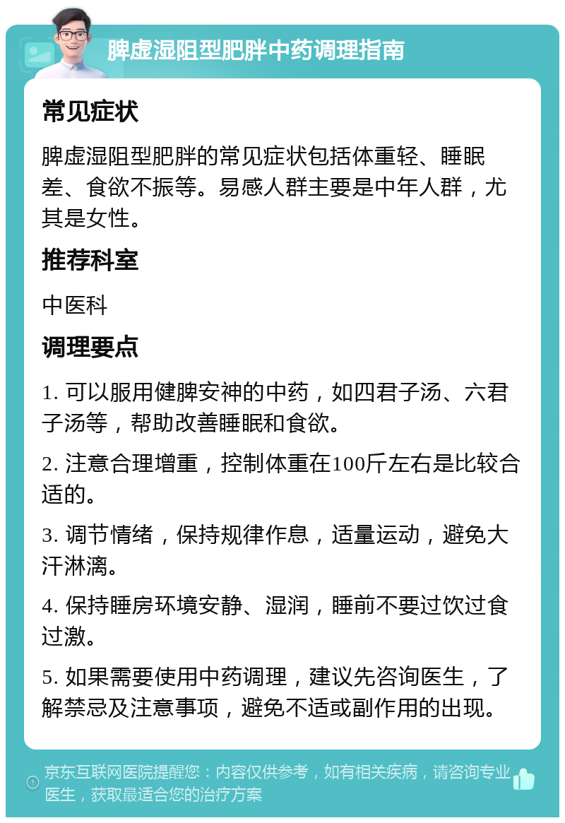 脾虚湿阻型肥胖中药调理指南 常见症状 脾虚湿阻型肥胖的常见症状包括体重轻、睡眠差、食欲不振等。易感人群主要是中年人群，尤其是女性。 推荐科室 中医科 调理要点 1. 可以服用健脾安神的中药，如四君子汤、六君子汤等，帮助改善睡眠和食欲。 2. 注意合理增重，控制体重在100斤左右是比较合适的。 3. 调节情绪，保持规律作息，适量运动，避免大汗淋漓。 4. 保持睡房环境安静、湿润，睡前不要过饮过食过激。 5. 如果需要使用中药调理，建议先咨询医生，了解禁忌及注意事项，避免不适或副作用的出现。