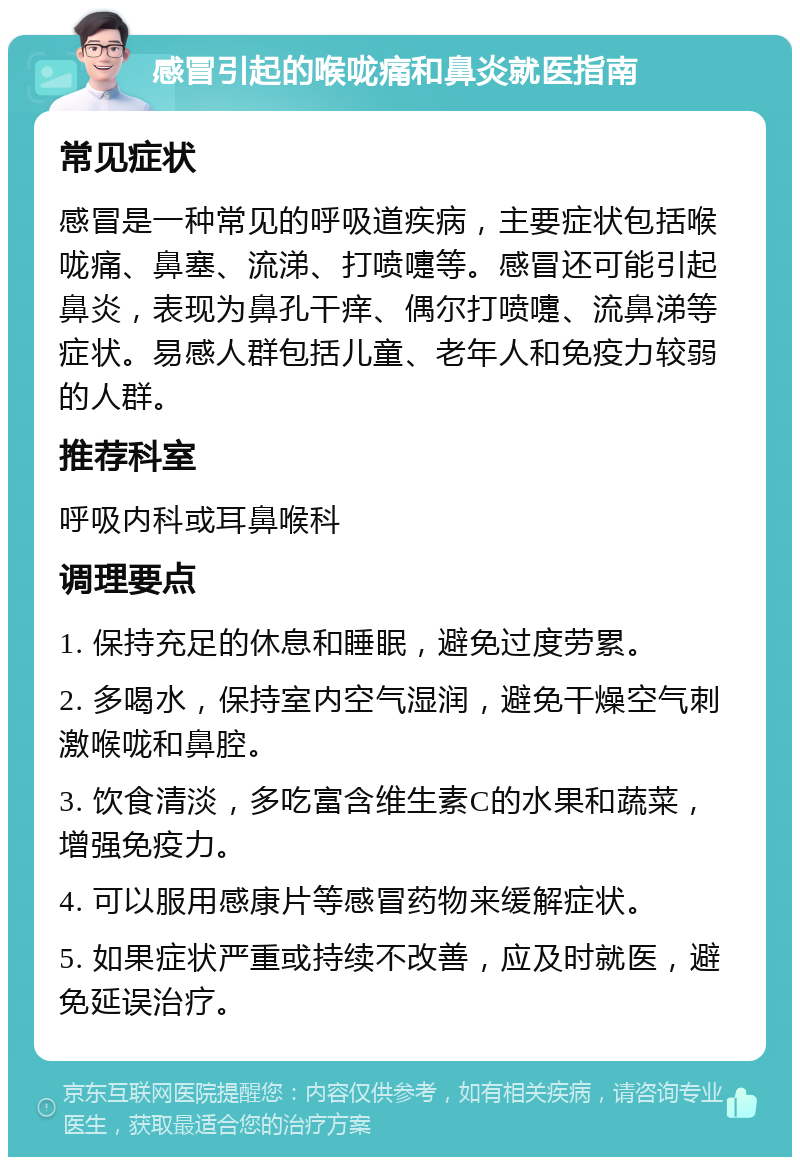 感冒引起的喉咙痛和鼻炎就医指南 常见症状 感冒是一种常见的呼吸道疾病，主要症状包括喉咙痛、鼻塞、流涕、打喷嚏等。感冒还可能引起鼻炎，表现为鼻孔干痒、偶尔打喷嚏、流鼻涕等症状。易感人群包括儿童、老年人和免疫力较弱的人群。 推荐科室 呼吸内科或耳鼻喉科 调理要点 1. 保持充足的休息和睡眠，避免过度劳累。 2. 多喝水，保持室内空气湿润，避免干燥空气刺激喉咙和鼻腔。 3. 饮食清淡，多吃富含维生素C的水果和蔬菜，增强免疫力。 4. 可以服用感康片等感冒药物来缓解症状。 5. 如果症状严重或持续不改善，应及时就医，避免延误治疗。