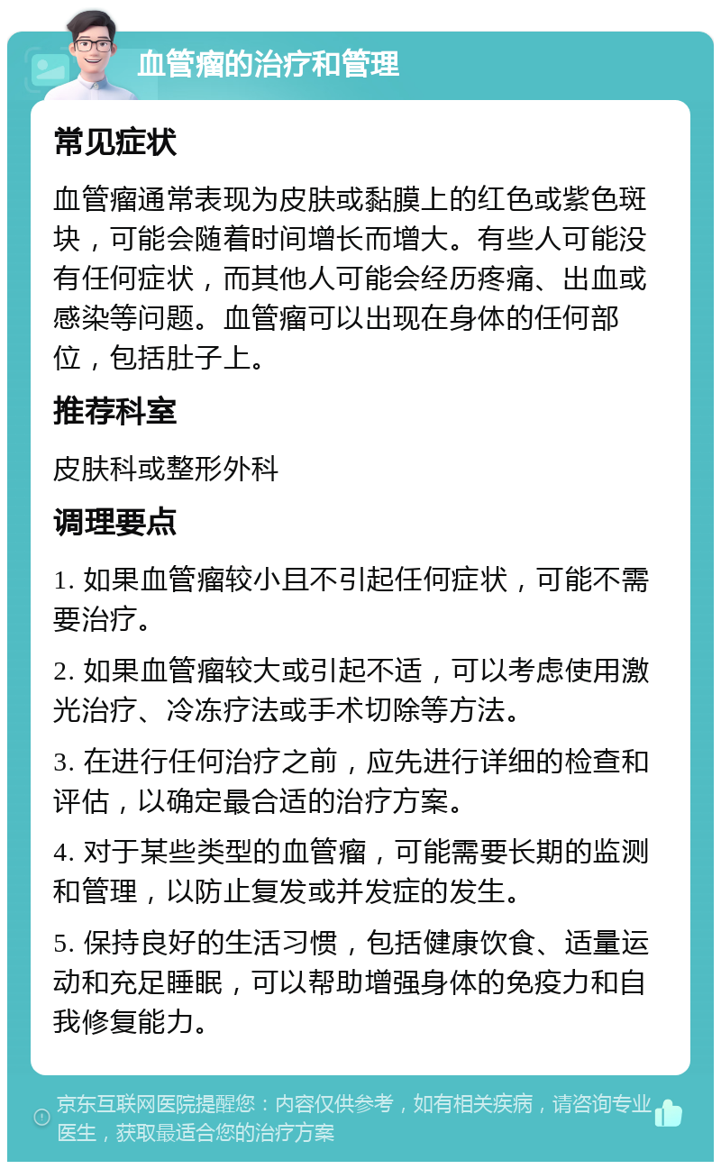 血管瘤的治疗和管理 常见症状 血管瘤通常表现为皮肤或黏膜上的红色或紫色斑块，可能会随着时间增长而增大。有些人可能没有任何症状，而其他人可能会经历疼痛、出血或感染等问题。血管瘤可以出现在身体的任何部位，包括肚子上。 推荐科室 皮肤科或整形外科 调理要点 1. 如果血管瘤较小且不引起任何症状，可能不需要治疗。 2. 如果血管瘤较大或引起不适，可以考虑使用激光治疗、冷冻疗法或手术切除等方法。 3. 在进行任何治疗之前，应先进行详细的检查和评估，以确定最合适的治疗方案。 4. 对于某些类型的血管瘤，可能需要长期的监测和管理，以防止复发或并发症的发生。 5. 保持良好的生活习惯，包括健康饮食、适量运动和充足睡眠，可以帮助增强身体的免疫力和自我修复能力。