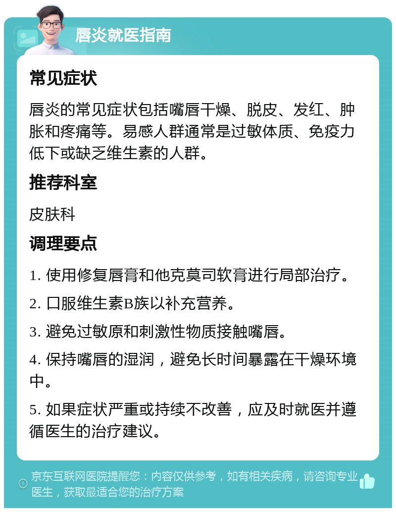 唇炎就医指南 常见症状 唇炎的常见症状包括嘴唇干燥、脱皮、发红、肿胀和疼痛等。易感人群通常是过敏体质、免疫力低下或缺乏维生素的人群。 推荐科室 皮肤科 调理要点 1. 使用修复唇膏和他克莫司软膏进行局部治疗。 2. 口服维生素B族以补充营养。 3. 避免过敏原和刺激性物质接触嘴唇。 4. 保持嘴唇的湿润，避免长时间暴露在干燥环境中。 5. 如果症状严重或持续不改善，应及时就医并遵循医生的治疗建议。