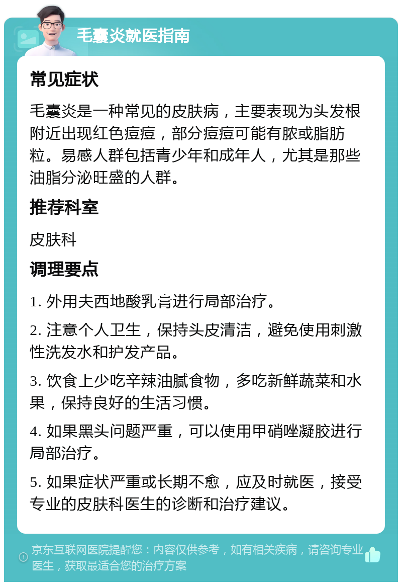 毛囊炎就医指南 常见症状 毛囊炎是一种常见的皮肤病，主要表现为头发根附近出现红色痘痘，部分痘痘可能有脓或脂肪粒。易感人群包括青少年和成年人，尤其是那些油脂分泌旺盛的人群。 推荐科室 皮肤科 调理要点 1. 外用夫西地酸乳膏进行局部治疗。 2. 注意个人卫生，保持头皮清洁，避免使用刺激性洗发水和护发产品。 3. 饮食上少吃辛辣油腻食物，多吃新鲜蔬菜和水果，保持良好的生活习惯。 4. 如果黑头问题严重，可以使用甲硝唑凝胶进行局部治疗。 5. 如果症状严重或长期不愈，应及时就医，接受专业的皮肤科医生的诊断和治疗建议。