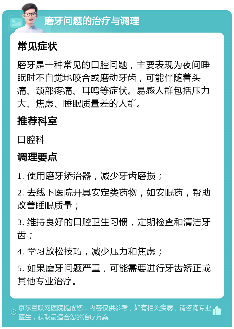 磨牙问题的治疗与调理 常见症状 磨牙是一种常见的口腔问题，主要表现为夜间睡眠时不自觉地咬合或磨动牙齿，可能伴随着头痛、颈部疼痛、耳鸣等症状。易感人群包括压力大、焦虑、睡眠质量差的人群。 推荐科室 口腔科 调理要点 1. 使用磨牙矫治器，减少牙齿磨损； 2. 去线下医院开具安定类药物，如安眠药，帮助改善睡眠质量； 3. 维持良好的口腔卫生习惯，定期检查和清洁牙齿； 4. 学习放松技巧，减少压力和焦虑； 5. 如果磨牙问题严重，可能需要进行牙齿矫正或其他专业治疗。