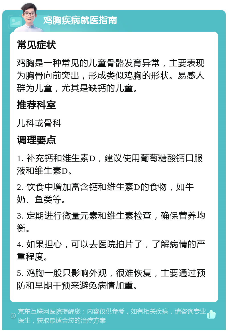 鸡胸疾病就医指南 常见症状 鸡胸是一种常见的儿童骨骼发育异常，主要表现为胸骨向前突出，形成类似鸡胸的形状。易感人群为儿童，尤其是缺钙的儿童。 推荐科室 儿科或骨科 调理要点 1. 补充钙和维生素D，建议使用葡萄糖酸钙口服液和维生素D。 2. 饮食中增加富含钙和维生素D的食物，如牛奶、鱼类等。 3. 定期进行微量元素和维生素检查，确保营养均衡。 4. 如果担心，可以去医院拍片子，了解病情的严重程度。 5. 鸡胸一般只影响外观，很难恢复，主要通过预防和早期干预来避免病情加重。