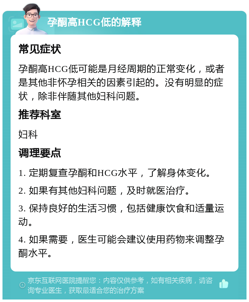 孕酮高HCG低的解释 常见症状 孕酮高HCG低可能是月经周期的正常变化，或者是其他非怀孕相关的因素引起的。没有明显的症状，除非伴随其他妇科问题。 推荐科室 妇科 调理要点 1. 定期复查孕酮和HCG水平，了解身体变化。 2. 如果有其他妇科问题，及时就医治疗。 3. 保持良好的生活习惯，包括健康饮食和适量运动。 4. 如果需要，医生可能会建议使用药物来调整孕酮水平。