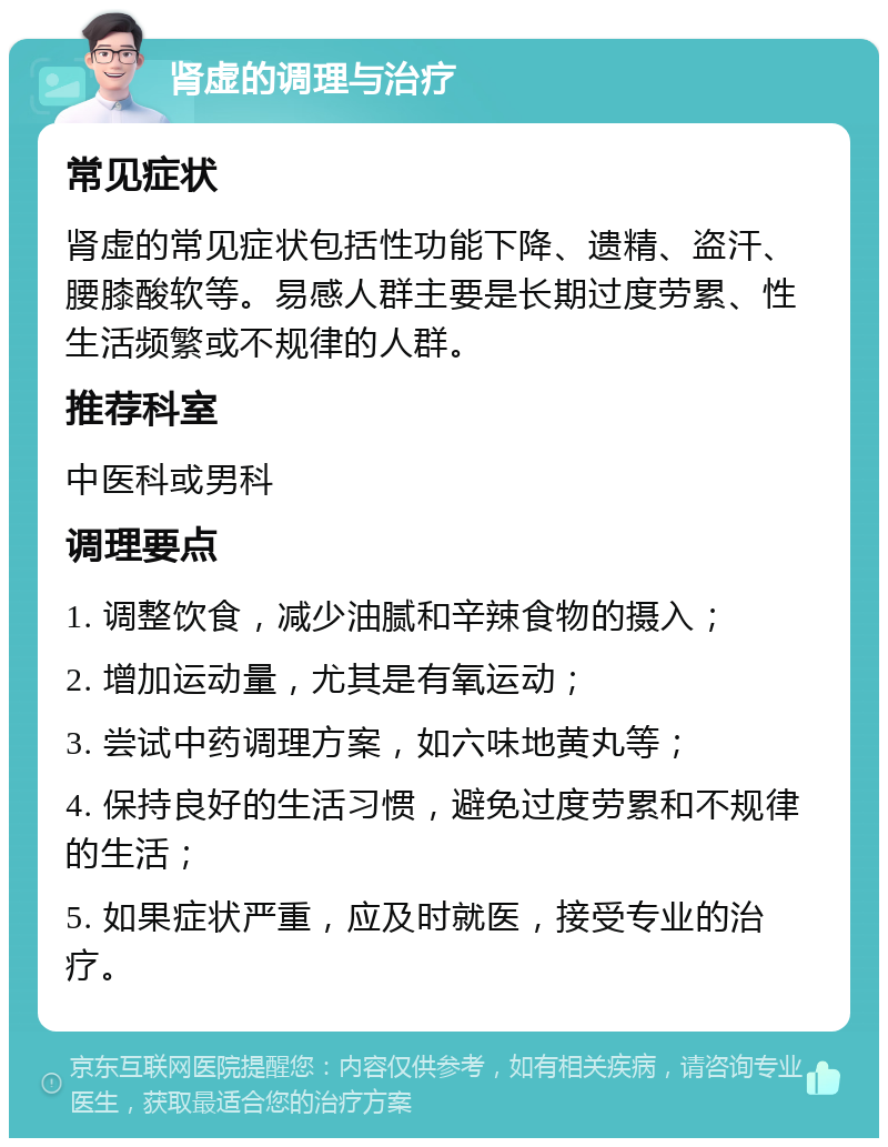 肾虚的调理与治疗 常见症状 肾虚的常见症状包括性功能下降、遗精、盗汗、腰膝酸软等。易感人群主要是长期过度劳累、性生活频繁或不规律的人群。 推荐科室 中医科或男科 调理要点 1. 调整饮食，减少油腻和辛辣食物的摄入； 2. 增加运动量，尤其是有氧运动； 3. 尝试中药调理方案，如六味地黄丸等； 4. 保持良好的生活习惯，避免过度劳累和不规律的生活； 5. 如果症状严重，应及时就医，接受专业的治疗。