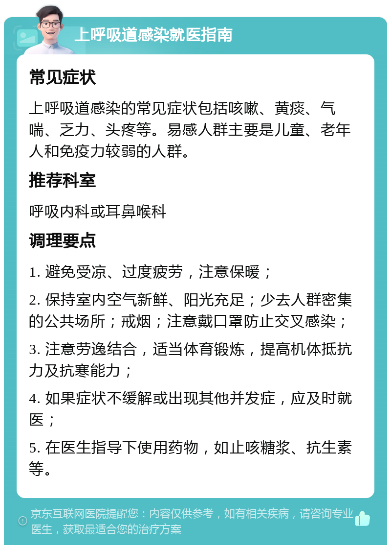 上呼吸道感染就医指南 常见症状 上呼吸道感染的常见症状包括咳嗽、黄痰、气喘、乏力、头疼等。易感人群主要是儿童、老年人和免疫力较弱的人群。 推荐科室 呼吸内科或耳鼻喉科 调理要点 1. 避免受凉、过度疲劳，注意保暖； 2. 保持室内空气新鲜、阳光充足；少去人群密集的公共场所；戒烟；注意戴口罩防止交叉感染； 3. 注意劳逸结合，适当体育锻炼，提高机体抵抗力及抗寒能力； 4. 如果症状不缓解或出现其他并发症，应及时就医； 5. 在医生指导下使用药物，如止咳糖浆、抗生素等。