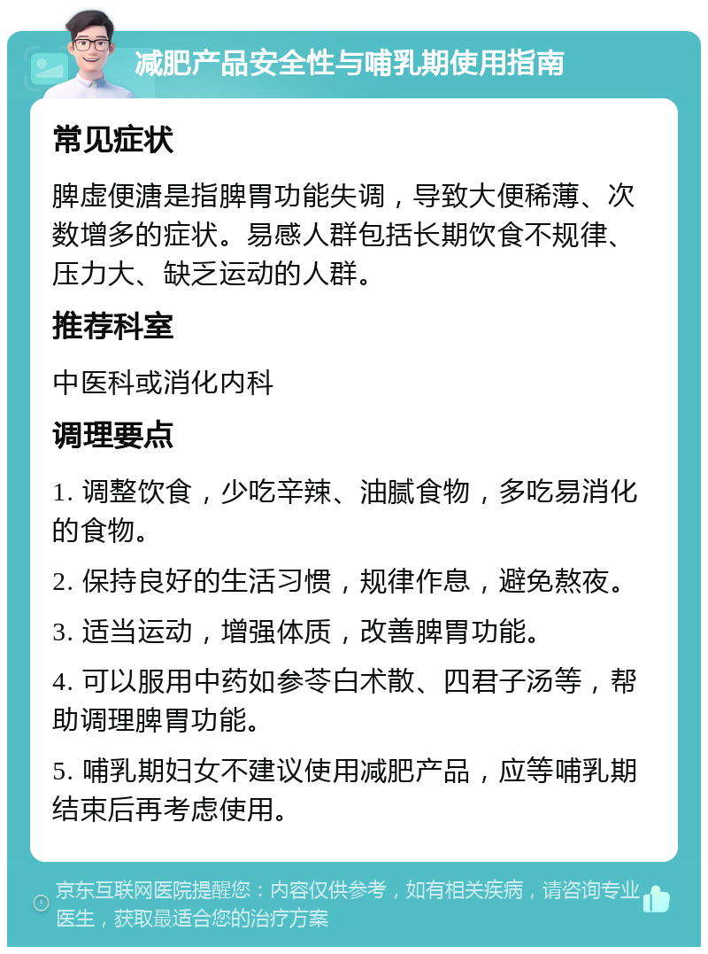 减肥产品安全性与哺乳期使用指南 常见症状 脾虚便溏是指脾胃功能失调，导致大便稀薄、次数增多的症状。易感人群包括长期饮食不规律、压力大、缺乏运动的人群。 推荐科室 中医科或消化内科 调理要点 1. 调整饮食，少吃辛辣、油腻食物，多吃易消化的食物。 2. 保持良好的生活习惯，规律作息，避免熬夜。 3. 适当运动，增强体质，改善脾胃功能。 4. 可以服用中药如参苓白术散、四君子汤等，帮助调理脾胃功能。 5. 哺乳期妇女不建议使用减肥产品，应等哺乳期结束后再考虑使用。