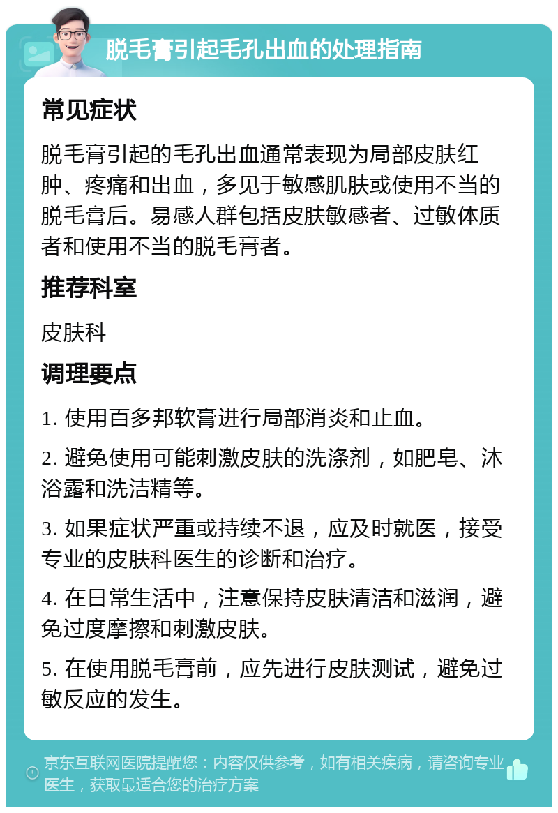 脱毛膏引起毛孔出血的处理指南 常见症状 脱毛膏引起的毛孔出血通常表现为局部皮肤红肿、疼痛和出血，多见于敏感肌肤或使用不当的脱毛膏后。易感人群包括皮肤敏感者、过敏体质者和使用不当的脱毛膏者。 推荐科室 皮肤科 调理要点 1. 使用百多邦软膏进行局部消炎和止血。 2. 避免使用可能刺激皮肤的洗涤剂，如肥皂、沐浴露和洗洁精等。 3. 如果症状严重或持续不退，应及时就医，接受专业的皮肤科医生的诊断和治疗。 4. 在日常生活中，注意保持皮肤清洁和滋润，避免过度摩擦和刺激皮肤。 5. 在使用脱毛膏前，应先进行皮肤测试，避免过敏反应的发生。