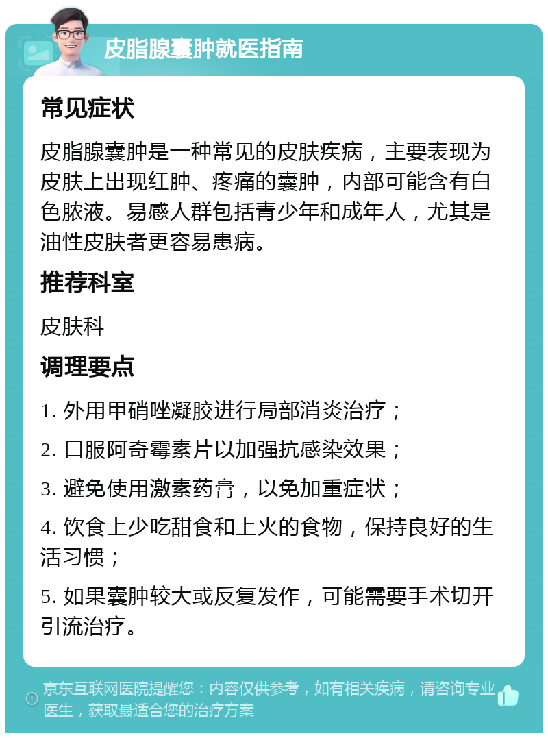 皮脂腺囊肿就医指南 常见症状 皮脂腺囊肿是一种常见的皮肤疾病，主要表现为皮肤上出现红肿、疼痛的囊肿，内部可能含有白色脓液。易感人群包括青少年和成年人，尤其是油性皮肤者更容易患病。 推荐科室 皮肤科 调理要点 1. 外用甲硝唑凝胶进行局部消炎治疗； 2. 口服阿奇霉素片以加强抗感染效果； 3. 避免使用激素药膏，以免加重症状； 4. 饮食上少吃甜食和上火的食物，保持良好的生活习惯； 5. 如果囊肿较大或反复发作，可能需要手术切开引流治疗。