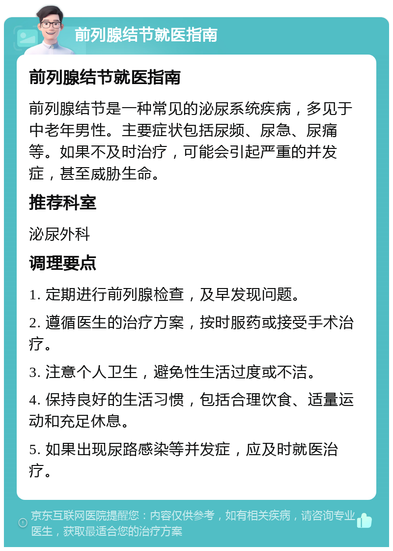 前列腺结节就医指南 前列腺结节就医指南 前列腺结节是一种常见的泌尿系统疾病，多见于中老年男性。主要症状包括尿频、尿急、尿痛等。如果不及时治疗，可能会引起严重的并发症，甚至威胁生命。 推荐科室 泌尿外科 调理要点 1. 定期进行前列腺检查，及早发现问题。 2. 遵循医生的治疗方案，按时服药或接受手术治疗。 3. 注意个人卫生，避免性生活过度或不洁。 4. 保持良好的生活习惯，包括合理饮食、适量运动和充足休息。 5. 如果出现尿路感染等并发症，应及时就医治疗。