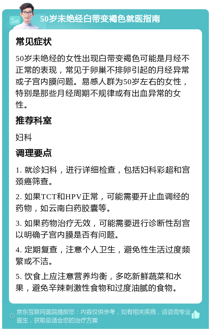 50岁未绝经白带变褐色就医指南 常见症状 50岁未绝经的女性出现白带变褐色可能是月经不正常的表现，常见于卵巢不排卵引起的月经异常或子宫内膜问题。易感人群为50岁左右的女性，特别是那些月经周期不规律或有出血异常的女性。 推荐科室 妇科 调理要点 1. 就诊妇科，进行详细检查，包括妇科彩超和宫颈癌筛查。 2. 如果TCT和HPV正常，可能需要开止血调经的药物，如云南白药胶囊等。 3. 如果药物治疗无效，可能需要进行诊断性刮宫以明确子宫内膜是否有问题。 4. 定期复查，注意个人卫生，避免性生活过度频繁或不洁。 5. 饮食上应注意营养均衡，多吃新鲜蔬菜和水果，避免辛辣刺激性食物和过度油腻的食物。