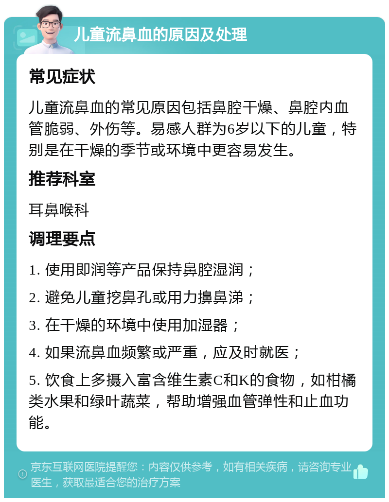 儿童流鼻血的原因及处理 常见症状 儿童流鼻血的常见原因包括鼻腔干燥、鼻腔内血管脆弱、外伤等。易感人群为6岁以下的儿童，特别是在干燥的季节或环境中更容易发生。 推荐科室 耳鼻喉科 调理要点 1. 使用即润等产品保持鼻腔湿润； 2. 避免儿童挖鼻孔或用力擤鼻涕； 3. 在干燥的环境中使用加湿器； 4. 如果流鼻血频繁或严重，应及时就医； 5. 饮食上多摄入富含维生素C和K的食物，如柑橘类水果和绿叶蔬菜，帮助增强血管弹性和止血功能。