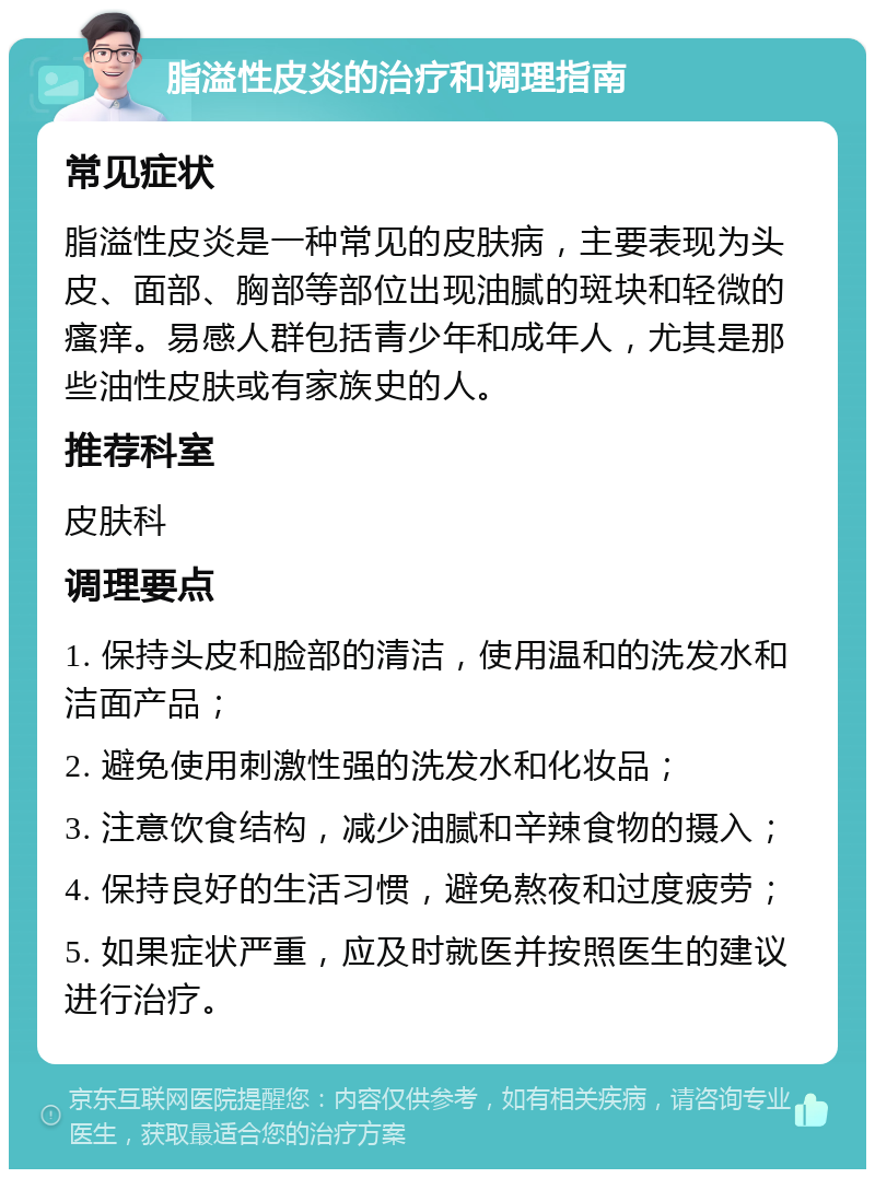 脂溢性皮炎的治疗和调理指南 常见症状 脂溢性皮炎是一种常见的皮肤病，主要表现为头皮、面部、胸部等部位出现油腻的斑块和轻微的瘙痒。易感人群包括青少年和成年人，尤其是那些油性皮肤或有家族史的人。 推荐科室 皮肤科 调理要点 1. 保持头皮和脸部的清洁，使用温和的洗发水和洁面产品； 2. 避免使用刺激性强的洗发水和化妆品； 3. 注意饮食结构，减少油腻和辛辣食物的摄入； 4. 保持良好的生活习惯，避免熬夜和过度疲劳； 5. 如果症状严重，应及时就医并按照医生的建议进行治疗。