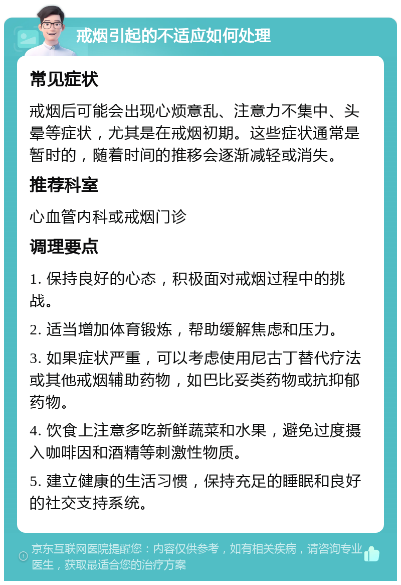 戒烟引起的不适应如何处理 常见症状 戒烟后可能会出现心烦意乱、注意力不集中、头晕等症状，尤其是在戒烟初期。这些症状通常是暂时的，随着时间的推移会逐渐减轻或消失。 推荐科室 心血管内科或戒烟门诊 调理要点 1. 保持良好的心态，积极面对戒烟过程中的挑战。 2. 适当增加体育锻炼，帮助缓解焦虑和压力。 3. 如果症状严重，可以考虑使用尼古丁替代疗法或其他戒烟辅助药物，如巴比妥类药物或抗抑郁药物。 4. 饮食上注意多吃新鲜蔬菜和水果，避免过度摄入咖啡因和酒精等刺激性物质。 5. 建立健康的生活习惯，保持充足的睡眠和良好的社交支持系统。