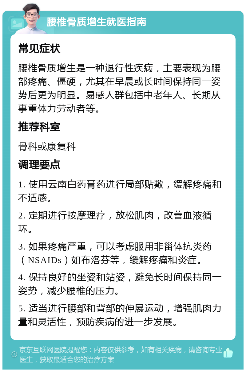 腰椎骨质增生就医指南 常见症状 腰椎骨质增生是一种退行性疾病，主要表现为腰部疼痛、僵硬，尤其在早晨或长时间保持同一姿势后更为明显。易感人群包括中老年人、长期从事重体力劳动者等。 推荐科室 骨科或康复科 调理要点 1. 使用云南白药膏药进行局部贴敷，缓解疼痛和不适感。 2. 定期进行按摩理疗，放松肌肉，改善血液循环。 3. 如果疼痛严重，可以考虑服用非甾体抗炎药（NSAIDs）如布洛芬等，缓解疼痛和炎症。 4. 保持良好的坐姿和站姿，避免长时间保持同一姿势，减少腰椎的压力。 5. 适当进行腰部和背部的伸展运动，增强肌肉力量和灵活性，预防疾病的进一步发展。