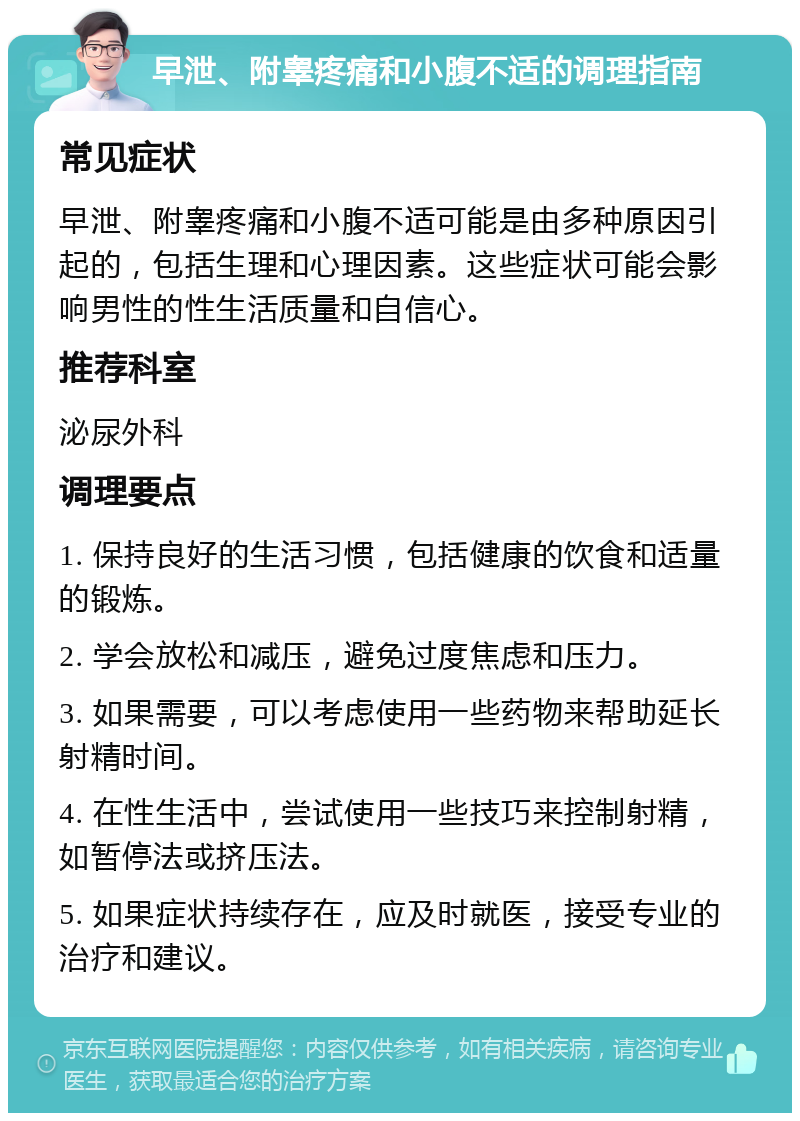 早泄、附睾疼痛和小腹不适的调理指南 常见症状 早泄、附睾疼痛和小腹不适可能是由多种原因引起的，包括生理和心理因素。这些症状可能会影响男性的性生活质量和自信心。 推荐科室 泌尿外科 调理要点 1. 保持良好的生活习惯，包括健康的饮食和适量的锻炼。 2. 学会放松和减压，避免过度焦虑和压力。 3. 如果需要，可以考虑使用一些药物来帮助延长射精时间。 4. 在性生活中，尝试使用一些技巧来控制射精，如暂停法或挤压法。 5. 如果症状持续存在，应及时就医，接受专业的治疗和建议。