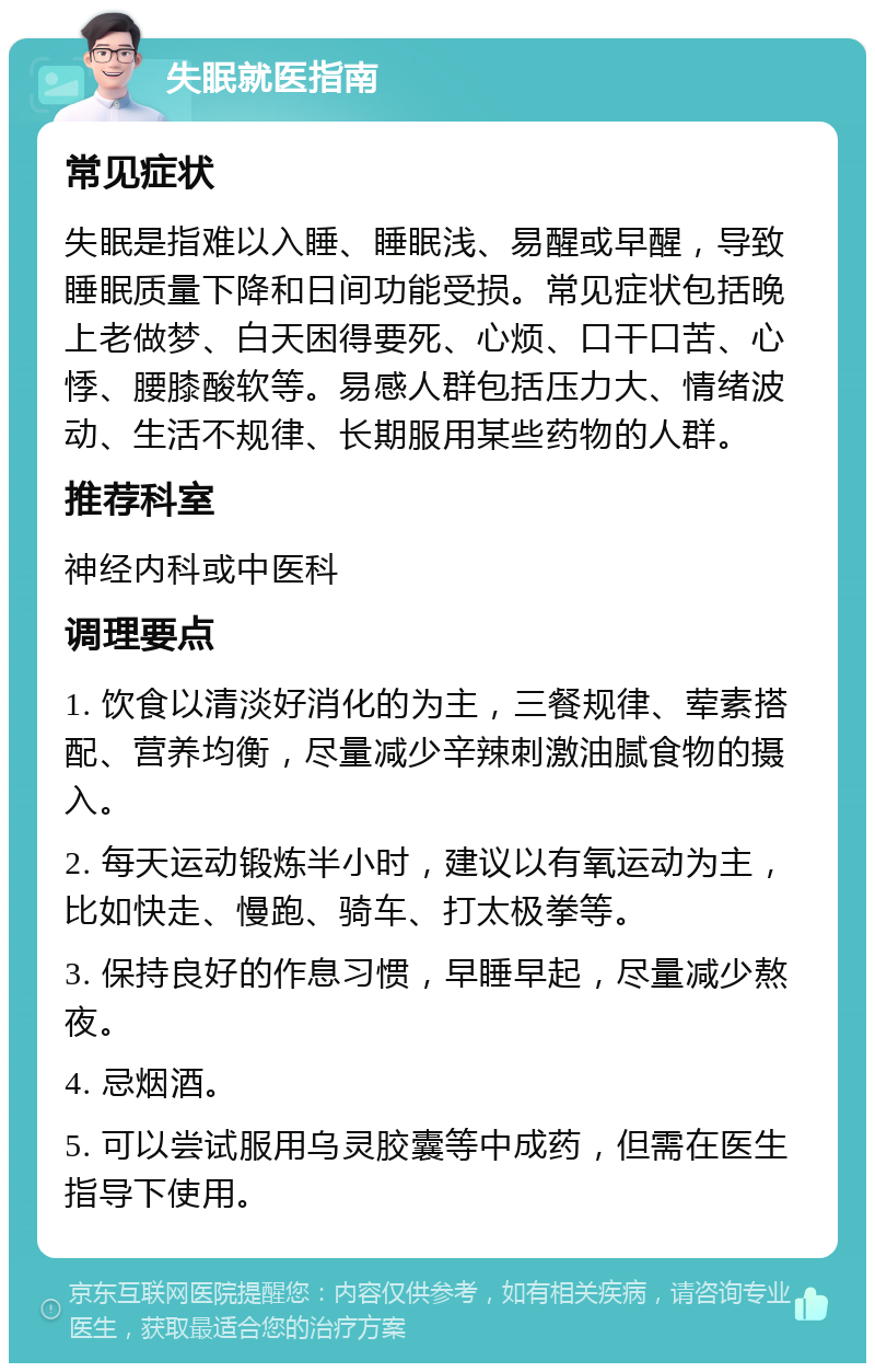 失眠就医指南 常见症状 失眠是指难以入睡、睡眠浅、易醒或早醒，导致睡眠质量下降和日间功能受损。常见症状包括晚上老做梦、白天困得要死、心烦、口干口苦、心悸、腰膝酸软等。易感人群包括压力大、情绪波动、生活不规律、长期服用某些药物的人群。 推荐科室 神经内科或中医科 调理要点 1. 饮食以清淡好消化的为主，三餐规律、荤素搭配、营养均衡，尽量减少辛辣刺激油腻食物的摄入。 2. 每天运动锻炼半小时，建议以有氧运动为主，比如快走、慢跑、骑车、打太极拳等。 3. 保持良好的作息习惯，早睡早起，尽量减少熬夜。 4. 忌烟酒。 5. 可以尝试服用乌灵胶囊等中成药，但需在医生指导下使用。