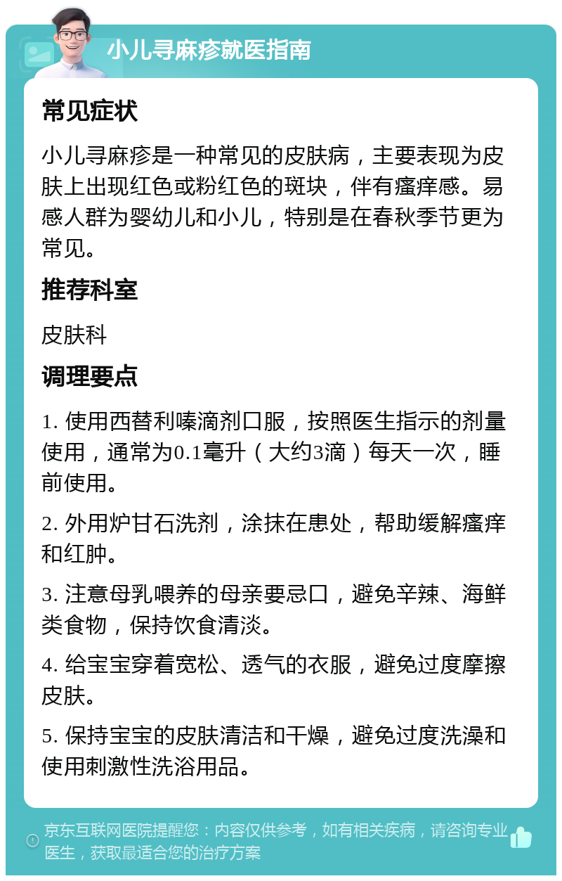 小儿寻麻疹就医指南 常见症状 小儿寻麻疹是一种常见的皮肤病，主要表现为皮肤上出现红色或粉红色的斑块，伴有瘙痒感。易感人群为婴幼儿和小儿，特别是在春秋季节更为常见。 推荐科室 皮肤科 调理要点 1. 使用西替利嗪滴剂口服，按照医生指示的剂量使用，通常为0.1毫升（大约3滴）每天一次，睡前使用。 2. 外用炉甘石洗剂，涂抹在患处，帮助缓解瘙痒和红肿。 3. 注意母乳喂养的母亲要忌口，避免辛辣、海鲜类食物，保持饮食清淡。 4. 给宝宝穿着宽松、透气的衣服，避免过度摩擦皮肤。 5. 保持宝宝的皮肤清洁和干燥，避免过度洗澡和使用刺激性洗浴用品。