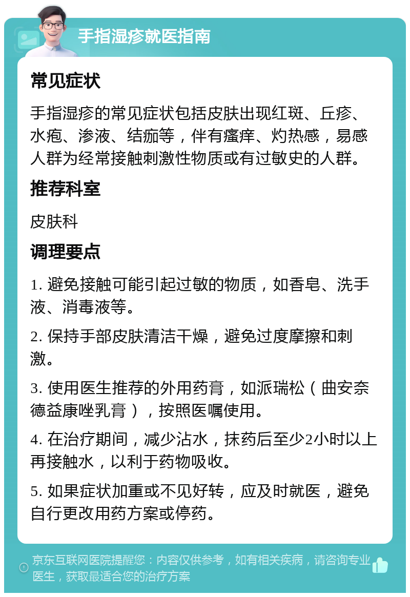 手指湿疹就医指南 常见症状 手指湿疹的常见症状包括皮肤出现红斑、丘疹、水疱、渗液、结痂等，伴有瘙痒、灼热感，易感人群为经常接触刺激性物质或有过敏史的人群。 推荐科室 皮肤科 调理要点 1. 避免接触可能引起过敏的物质，如香皂、洗手液、消毒液等。 2. 保持手部皮肤清洁干燥，避免过度摩擦和刺激。 3. 使用医生推荐的外用药膏，如派瑞松（曲安奈德益康唑乳膏），按照医嘱使用。 4. 在治疗期间，减少沾水，抹药后至少2小时以上再接触水，以利于药物吸收。 5. 如果症状加重或不见好转，应及时就医，避免自行更改用药方案或停药。