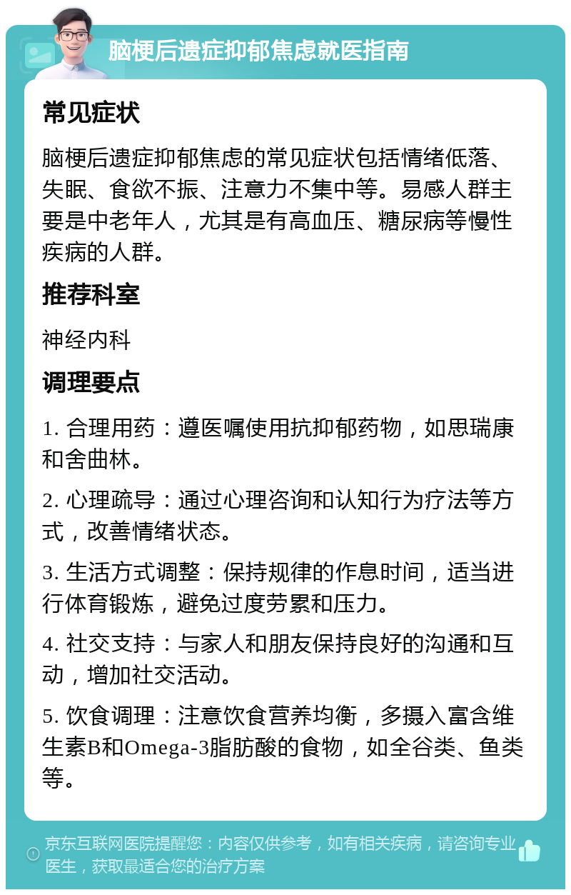 脑梗后遗症抑郁焦虑就医指南 常见症状 脑梗后遗症抑郁焦虑的常见症状包括情绪低落、失眠、食欲不振、注意力不集中等。易感人群主要是中老年人，尤其是有高血压、糖尿病等慢性疾病的人群。 推荐科室 神经内科 调理要点 1. 合理用药：遵医嘱使用抗抑郁药物，如思瑞康和舍曲林。 2. 心理疏导：通过心理咨询和认知行为疗法等方式，改善情绪状态。 3. 生活方式调整：保持规律的作息时间，适当进行体育锻炼，避免过度劳累和压力。 4. 社交支持：与家人和朋友保持良好的沟通和互动，增加社交活动。 5. 饮食调理：注意饮食营养均衡，多摄入富含维生素B和Omega-3脂肪酸的食物，如全谷类、鱼类等。