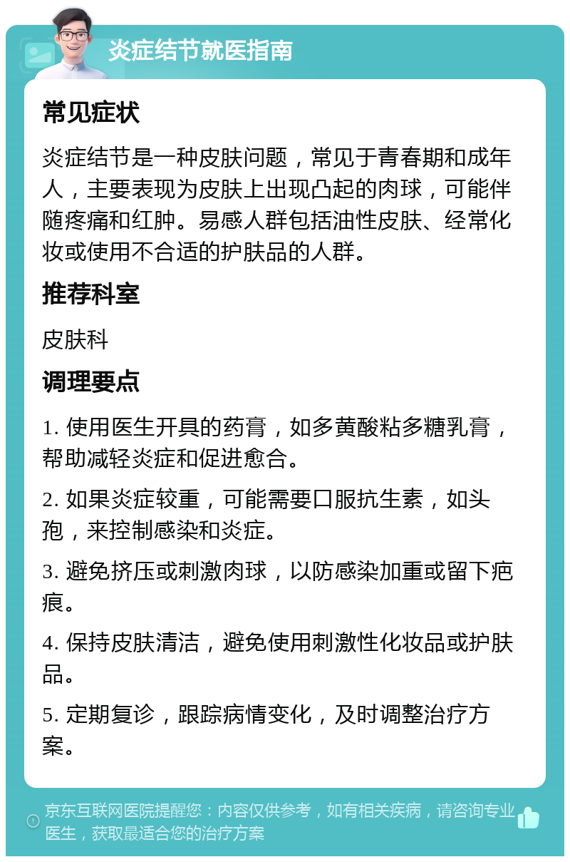 炎症结节就医指南 常见症状 炎症结节是一种皮肤问题，常见于青春期和成年人，主要表现为皮肤上出现凸起的肉球，可能伴随疼痛和红肿。易感人群包括油性皮肤、经常化妆或使用不合适的护肤品的人群。 推荐科室 皮肤科 调理要点 1. 使用医生开具的药膏，如多黄酸粘多糖乳膏，帮助减轻炎症和促进愈合。 2. 如果炎症较重，可能需要口服抗生素，如头孢，来控制感染和炎症。 3. 避免挤压或刺激肉球，以防感染加重或留下疤痕。 4. 保持皮肤清洁，避免使用刺激性化妆品或护肤品。 5. 定期复诊，跟踪病情变化，及时调整治疗方案。