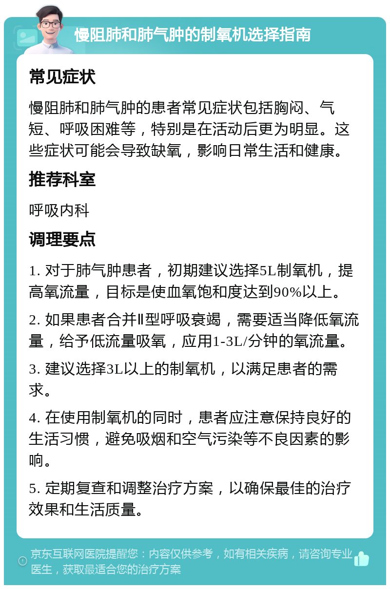 慢阻肺和肺气肿的制氧机选择指南 常见症状 慢阻肺和肺气肿的患者常见症状包括胸闷、气短、呼吸困难等，特别是在活动后更为明显。这些症状可能会导致缺氧，影响日常生活和健康。 推荐科室 呼吸内科 调理要点 1. 对于肺气肿患者，初期建议选择5L制氧机，提高氧流量，目标是使血氧饱和度达到90%以上。 2. 如果患者合并Ⅱ型呼吸衰竭，需要适当降低氧流量，给予低流量吸氧，应用1-3L/分钟的氧流量。 3. 建议选择3L以上的制氧机，以满足患者的需求。 4. 在使用制氧机的同时，患者应注意保持良好的生活习惯，避免吸烟和空气污染等不良因素的影响。 5. 定期复查和调整治疗方案，以确保最佳的治疗效果和生活质量。