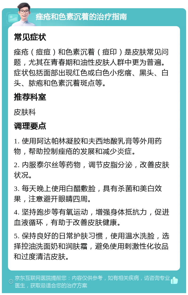 痤疮和色素沉着的治疗指南 常见症状 痤疮（痘痘）和色素沉着（痘印）是皮肤常见问题，尤其在青春期和油性皮肤人群中更为普遍。症状包括面部出现红色或白色小疙瘩、黑头、白头、脓疱和色素沉着斑点等。 推荐科室 皮肤科 调理要点 1. 使用阿达帕林凝胶和夫西地酸乳膏等外用药物，帮助控制痤疮的发展和减少炎症。 2. 内服泰尔丝等药物，调节皮脂分泌，改善皮肤状况。 3. 每天晚上使用白醋敷脸，具有杀菌和美白效果，注意避开眼睛四周。 4. 坚持跑步等有氧运动，增强身体抵抗力，促进血液循环，有助于改善皮肤健康。 5. 保持良好的日常护肤习惯，使用温水洗脸，选择控油洗面奶和润肤霜，避免使用刺激性化妆品和过度清洁皮肤。