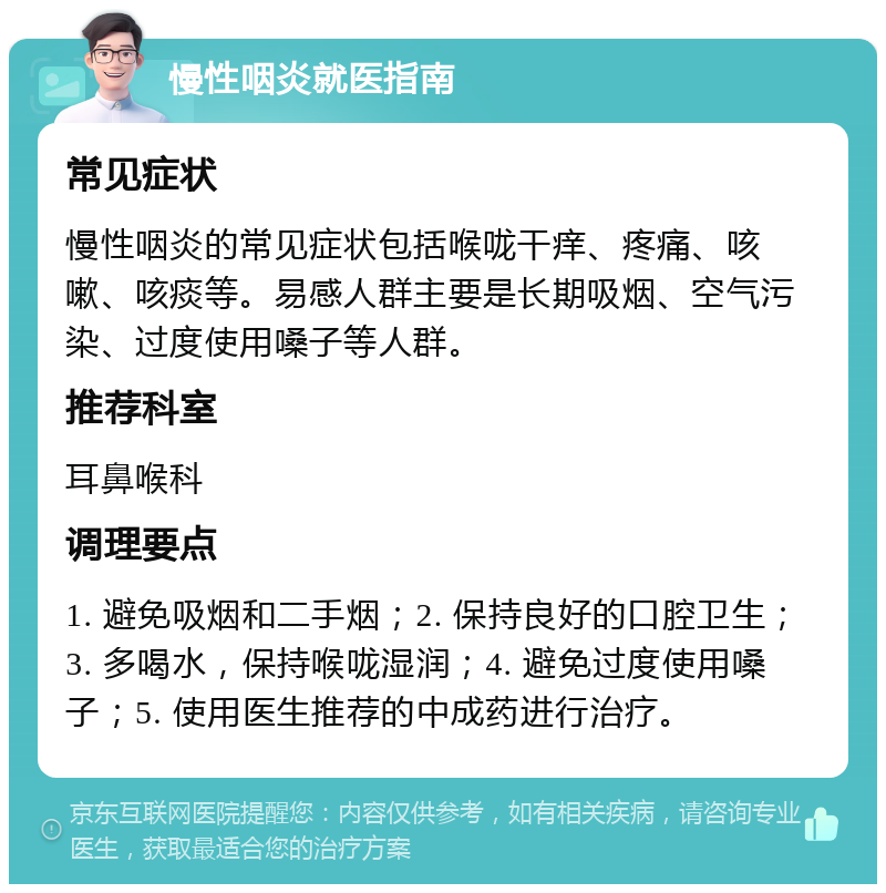 慢性咽炎就医指南 常见症状 慢性咽炎的常见症状包括喉咙干痒、疼痛、咳嗽、咳痰等。易感人群主要是长期吸烟、空气污染、过度使用嗓子等人群。 推荐科室 耳鼻喉科 调理要点 1. 避免吸烟和二手烟；2. 保持良好的口腔卫生；3. 多喝水，保持喉咙湿润；4. 避免过度使用嗓子；5. 使用医生推荐的中成药进行治疗。