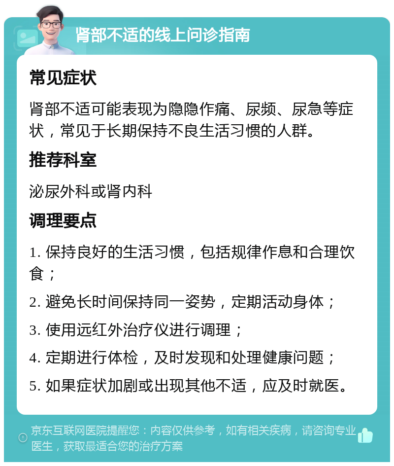 肾部不适的线上问诊指南 常见症状 肾部不适可能表现为隐隐作痛、尿频、尿急等症状，常见于长期保持不良生活习惯的人群。 推荐科室 泌尿外科或肾内科 调理要点 1. 保持良好的生活习惯，包括规律作息和合理饮食； 2. 避免长时间保持同一姿势，定期活动身体； 3. 使用远红外治疗仪进行调理； 4. 定期进行体检，及时发现和处理健康问题； 5. 如果症状加剧或出现其他不适，应及时就医。