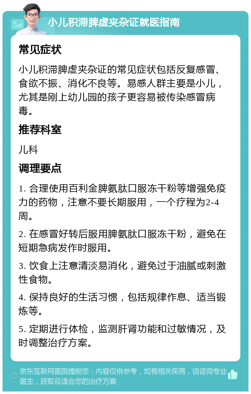 小儿积滞脾虚夹杂证就医指南 常见症状 小儿积滞脾虚夹杂证的常见症状包括反复感冒、食欲不振、消化不良等。易感人群主要是小儿，尤其是刚上幼儿园的孩子更容易被传染感冒病毒。 推荐科室 儿科 调理要点 1. 合理使用百利金脾氨肽口服冻干粉等增强免疫力的药物，注意不要长期服用，一个疗程为2-4周。 2. 在感冒好转后服用脾氨肽口服冻干粉，避免在短期急病发作时服用。 3. 饮食上注意清淡易消化，避免过于油腻或刺激性食物。 4. 保持良好的生活习惯，包括规律作息、适当锻炼等。 5. 定期进行体检，监测肝肾功能和过敏情况，及时调整治疗方案。