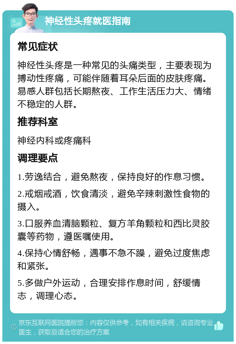 神经性头疼就医指南 常见症状 神经性头疼是一种常见的头痛类型，主要表现为搏动性疼痛，可能伴随着耳朵后面的皮肤疼痛。易感人群包括长期熬夜、工作生活压力大、情绪不稳定的人群。 推荐科室 神经内科或疼痛科 调理要点 1.劳逸结合，避免熬夜，保持良好的作息习惯。 2.戒烟戒酒，饮食清淡，避免辛辣刺激性食物的摄入。 3.口服养血清脑颗粒、复方羊角颗粒和西比灵胶囊等药物，遵医嘱使用。 4.保持心情舒畅，遇事不急不躁，避免过度焦虑和紧张。 5.多做户外运动，合理安排作息时间，舒缓情志，调理心态。