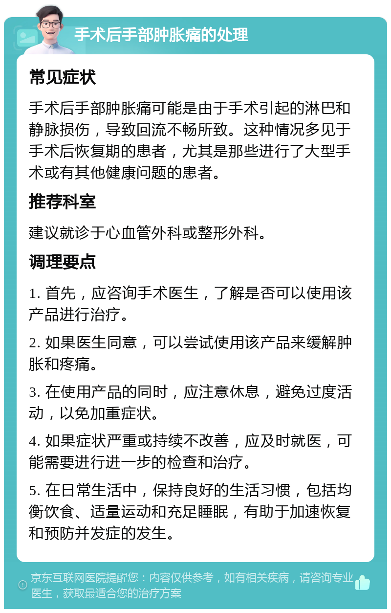 手术后手部肿胀痛的处理 常见症状 手术后手部肿胀痛可能是由于手术引起的淋巴和静脉损伤，导致回流不畅所致。这种情况多见于手术后恢复期的患者，尤其是那些进行了大型手术或有其他健康问题的患者。 推荐科室 建议就诊于心血管外科或整形外科。 调理要点 1. 首先，应咨询手术医生，了解是否可以使用该产品进行治疗。 2. 如果医生同意，可以尝试使用该产品来缓解肿胀和疼痛。 3. 在使用产品的同时，应注意休息，避免过度活动，以免加重症状。 4. 如果症状严重或持续不改善，应及时就医，可能需要进行进一步的检查和治疗。 5. 在日常生活中，保持良好的生活习惯，包括均衡饮食、适量运动和充足睡眠，有助于加速恢复和预防并发症的发生。