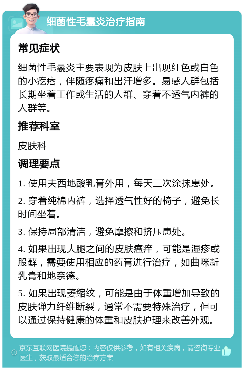 细菌性毛囊炎治疗指南 常见症状 细菌性毛囊炎主要表现为皮肤上出现红色或白色的小疙瘩，伴随疼痛和出汗增多。易感人群包括长期坐着工作或生活的人群、穿着不透气内裤的人群等。 推荐科室 皮肤科 调理要点 1. 使用夫西地酸乳膏外用，每天三次涂抹患处。 2. 穿着纯棉内裤，选择透气性好的椅子，避免长时间坐着。 3. 保持局部清洁，避免摩擦和挤压患处。 4. 如果出现大腿之间的皮肤瘙痒，可能是湿疹或股藓，需要使用相应的药膏进行治疗，如曲咪新乳膏和地奈德。 5. 如果出现萎缩纹，可能是由于体重增加导致的皮肤弹力纤维断裂，通常不需要特殊治疗，但可以通过保持健康的体重和皮肤护理来改善外观。