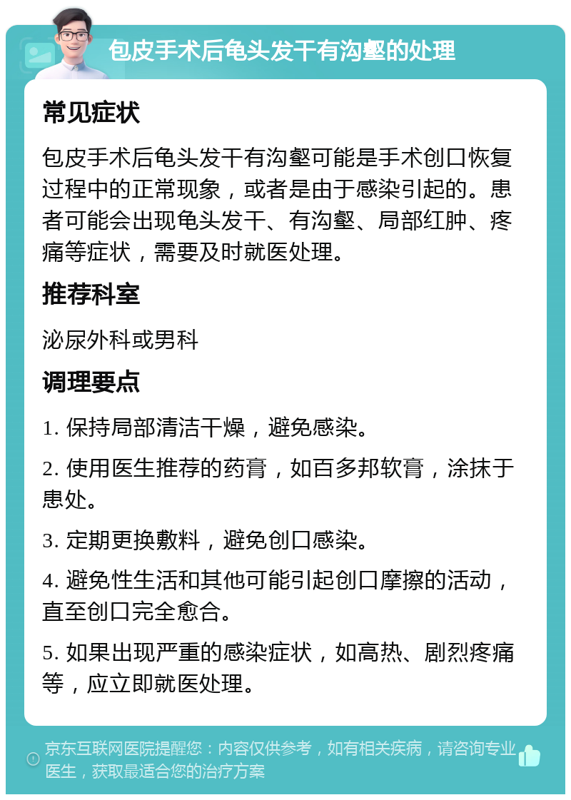 包皮手术后龟头发干有沟壑的处理 常见症状 包皮手术后龟头发干有沟壑可能是手术创口恢复过程中的正常现象，或者是由于感染引起的。患者可能会出现龟头发干、有沟壑、局部红肿、疼痛等症状，需要及时就医处理。 推荐科室 泌尿外科或男科 调理要点 1. 保持局部清洁干燥，避免感染。 2. 使用医生推荐的药膏，如百多邦软膏，涂抹于患处。 3. 定期更换敷料，避免创口感染。 4. 避免性生活和其他可能引起创口摩擦的活动，直至创口完全愈合。 5. 如果出现严重的感染症状，如高热、剧烈疼痛等，应立即就医处理。