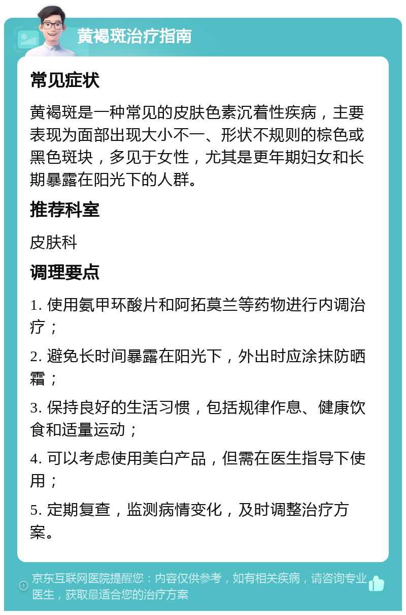 黄褐斑治疗指南 常见症状 黄褐斑是一种常见的皮肤色素沉着性疾病，主要表现为面部出现大小不一、形状不规则的棕色或黑色斑块，多见于女性，尤其是更年期妇女和长期暴露在阳光下的人群。 推荐科室 皮肤科 调理要点 1. 使用氨甲环酸片和阿拓莫兰等药物进行内调治疗； 2. 避免长时间暴露在阳光下，外出时应涂抹防晒霜； 3. 保持良好的生活习惯，包括规律作息、健康饮食和适量运动； 4. 可以考虑使用美白产品，但需在医生指导下使用； 5. 定期复查，监测病情变化，及时调整治疗方案。