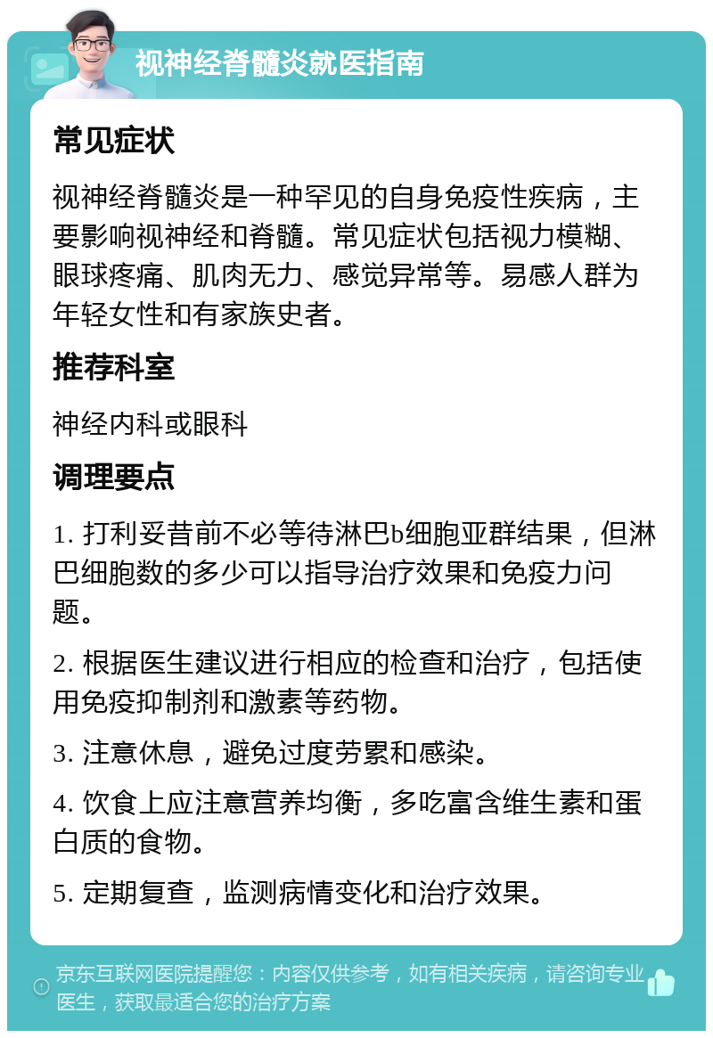 视神经脊髓炎就医指南 常见症状 视神经脊髓炎是一种罕见的自身免疫性疾病，主要影响视神经和脊髓。常见症状包括视力模糊、眼球疼痛、肌肉无力、感觉异常等。易感人群为年轻女性和有家族史者。 推荐科室 神经内科或眼科 调理要点 1. 打利妥昔前不必等待淋巴b细胞亚群结果，但淋巴细胞数的多少可以指导治疗效果和免疫力问题。 2. 根据医生建议进行相应的检查和治疗，包括使用免疫抑制剂和激素等药物。 3. 注意休息，避免过度劳累和感染。 4. 饮食上应注意营养均衡，多吃富含维生素和蛋白质的食物。 5. 定期复查，监测病情变化和治疗效果。