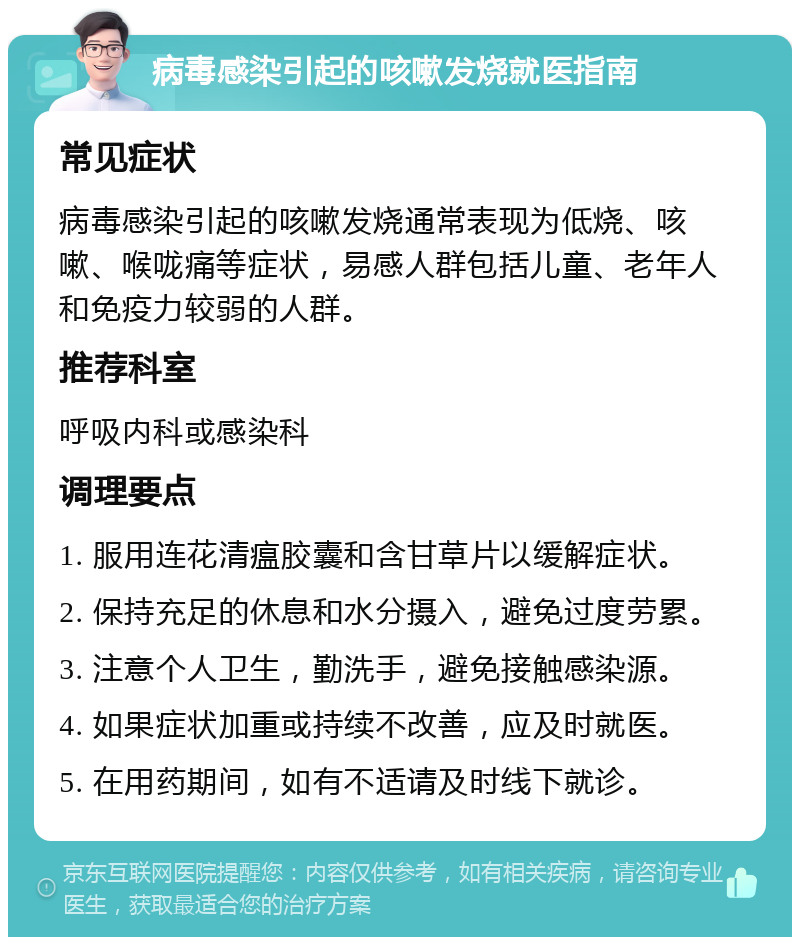 病毒感染引起的咳嗽发烧就医指南 常见症状 病毒感染引起的咳嗽发烧通常表现为低烧、咳嗽、喉咙痛等症状，易感人群包括儿童、老年人和免疫力较弱的人群。 推荐科室 呼吸内科或感染科 调理要点 1. 服用连花清瘟胶囊和含甘草片以缓解症状。 2. 保持充足的休息和水分摄入，避免过度劳累。 3. 注意个人卫生，勤洗手，避免接触感染源。 4. 如果症状加重或持续不改善，应及时就医。 5. 在用药期间，如有不适请及时线下就诊。