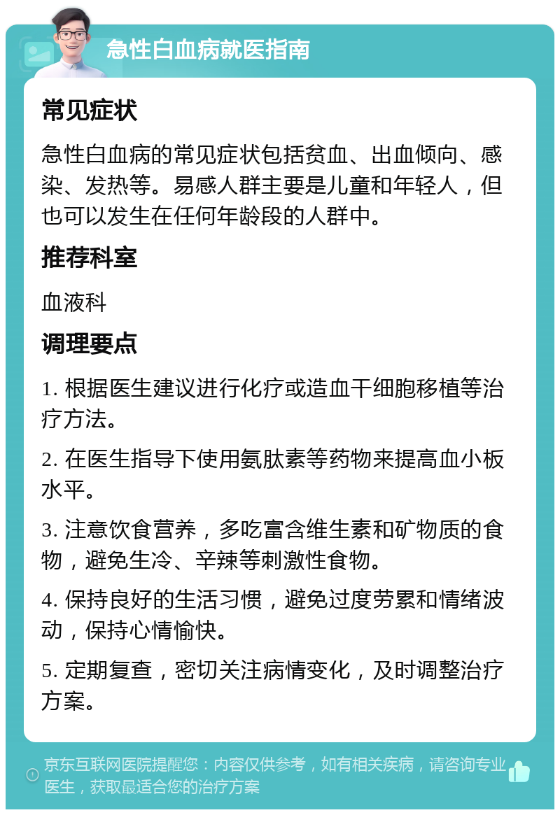 急性白血病就医指南 常见症状 急性白血病的常见症状包括贫血、出血倾向、感染、发热等。易感人群主要是儿童和年轻人，但也可以发生在任何年龄段的人群中。 推荐科室 血液科 调理要点 1. 根据医生建议进行化疗或造血干细胞移植等治疗方法。 2. 在医生指导下使用氨肽素等药物来提高血小板水平。 3. 注意饮食营养，多吃富含维生素和矿物质的食物，避免生冷、辛辣等刺激性食物。 4. 保持良好的生活习惯，避免过度劳累和情绪波动，保持心情愉快。 5. 定期复查，密切关注病情变化，及时调整治疗方案。