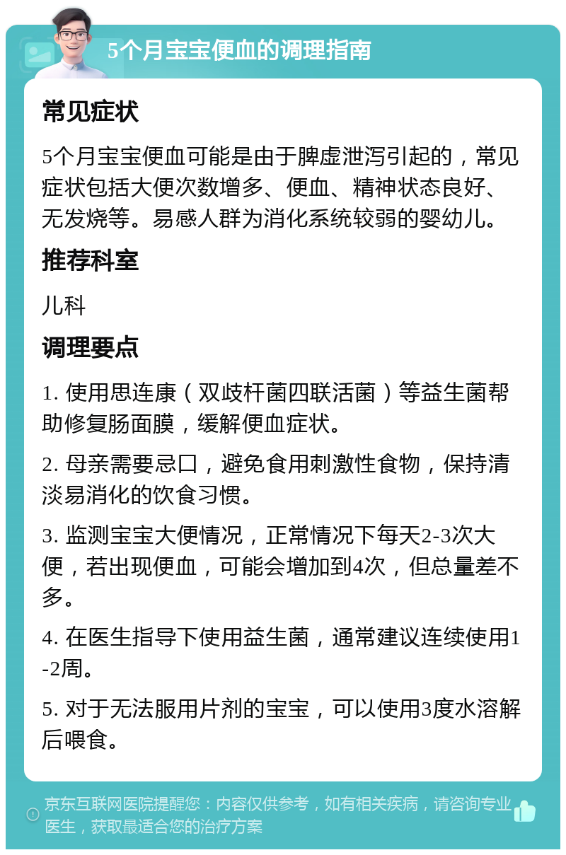 5个月宝宝便血的调理指南 常见症状 5个月宝宝便血可能是由于脾虚泄泻引起的，常见症状包括大便次数增多、便血、精神状态良好、无发烧等。易感人群为消化系统较弱的婴幼儿。 推荐科室 儿科 调理要点 1. 使用思连康（双歧杆菌四联活菌）等益生菌帮助修复肠面膜，缓解便血症状。 2. 母亲需要忌口，避免食用刺激性食物，保持清淡易消化的饮食习惯。 3. 监测宝宝大便情况，正常情况下每天2-3次大便，若出现便血，可能会增加到4次，但总量差不多。 4. 在医生指导下使用益生菌，通常建议连续使用1-2周。 5. 对于无法服用片剂的宝宝，可以使用3度水溶解后喂食。