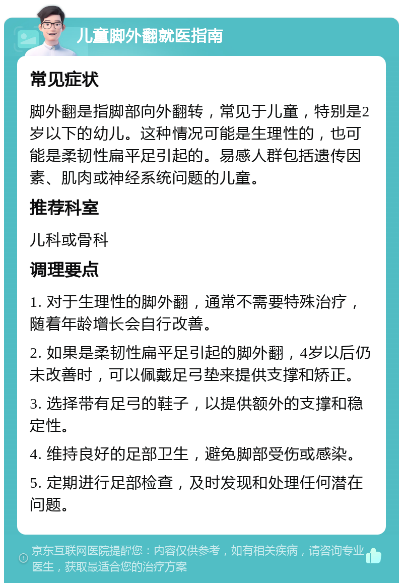 儿童脚外翻就医指南 常见症状 脚外翻是指脚部向外翻转，常见于儿童，特别是2岁以下的幼儿。这种情况可能是生理性的，也可能是柔韧性扁平足引起的。易感人群包括遗传因素、肌肉或神经系统问题的儿童。 推荐科室 儿科或骨科 调理要点 1. 对于生理性的脚外翻，通常不需要特殊治疗，随着年龄增长会自行改善。 2. 如果是柔韧性扁平足引起的脚外翻，4岁以后仍未改善时，可以佩戴足弓垫来提供支撑和矫正。 3. 选择带有足弓的鞋子，以提供额外的支撑和稳定性。 4. 维持良好的足部卫生，避免脚部受伤或感染。 5. 定期进行足部检查，及时发现和处理任何潜在问题。