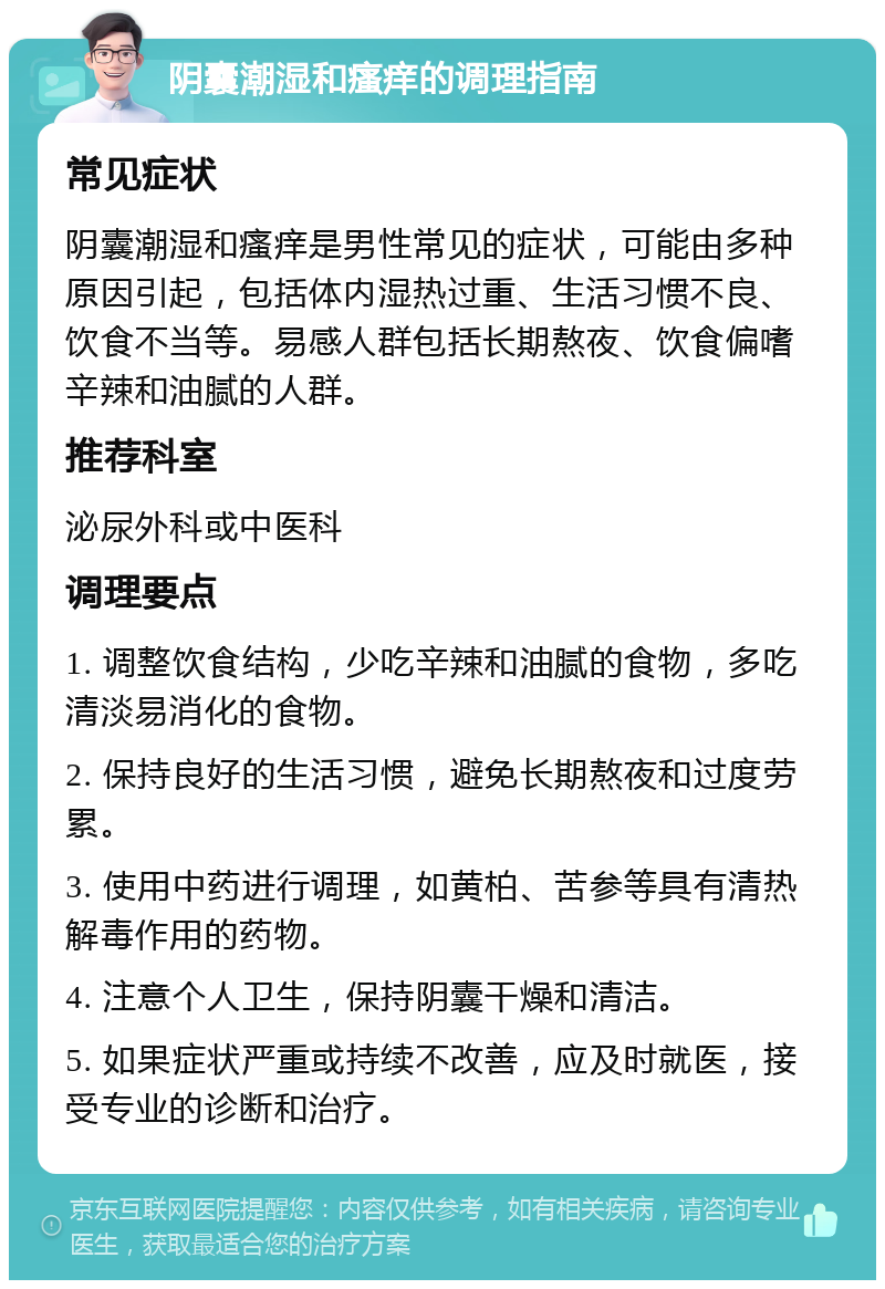 阴囊潮湿和瘙痒的调理指南 常见症状 阴囊潮湿和瘙痒是男性常见的症状，可能由多种原因引起，包括体内湿热过重、生活习惯不良、饮食不当等。易感人群包括长期熬夜、饮食偏嗜辛辣和油腻的人群。 推荐科室 泌尿外科或中医科 调理要点 1. 调整饮食结构，少吃辛辣和油腻的食物，多吃清淡易消化的食物。 2. 保持良好的生活习惯，避免长期熬夜和过度劳累。 3. 使用中药进行调理，如黄柏、苦参等具有清热解毒作用的药物。 4. 注意个人卫生，保持阴囊干燥和清洁。 5. 如果症状严重或持续不改善，应及时就医，接受专业的诊断和治疗。