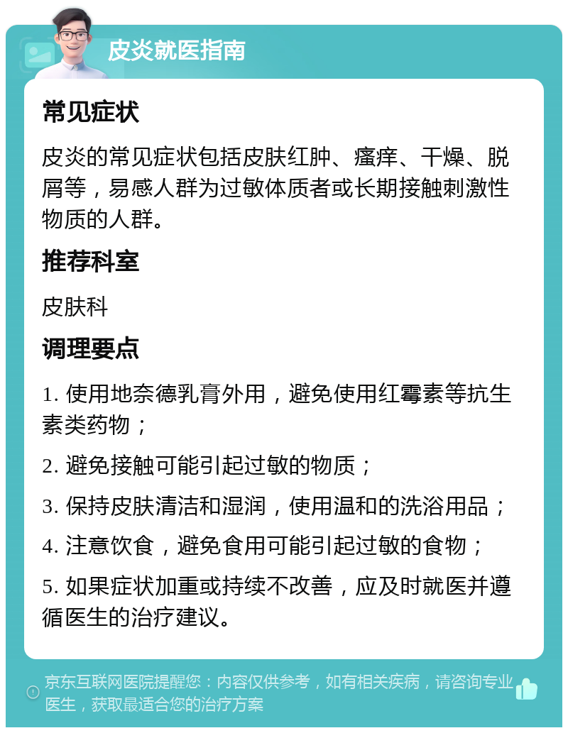 皮炎就医指南 常见症状 皮炎的常见症状包括皮肤红肿、瘙痒、干燥、脱屑等，易感人群为过敏体质者或长期接触刺激性物质的人群。 推荐科室 皮肤科 调理要点 1. 使用地奈德乳膏外用，避免使用红霉素等抗生素类药物； 2. 避免接触可能引起过敏的物质； 3. 保持皮肤清洁和湿润，使用温和的洗浴用品； 4. 注意饮食，避免食用可能引起过敏的食物； 5. 如果症状加重或持续不改善，应及时就医并遵循医生的治疗建议。